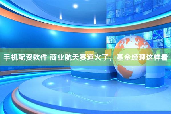 手机配资软件 商业航天赛道火了，基金经理这样看