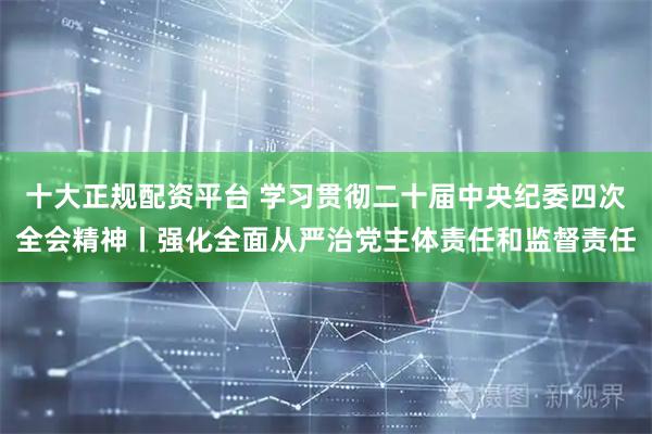 十大正规配资平台 学习贯彻二十届中央纪委四次全会精神丨强化全面从严治党主体责任和监督责任