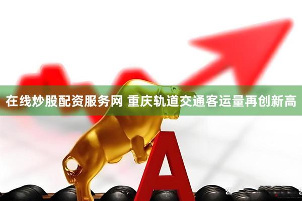 在线炒股配资服务网 重庆轨道交通客运量再创新高