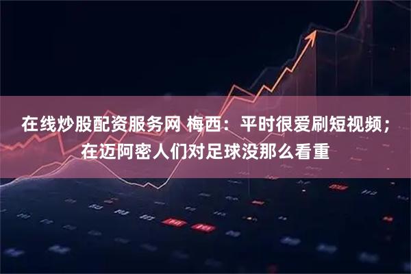 在线炒股配资服务网 梅西：平时很爱刷短视频；在迈阿密人们对足球没那么看重