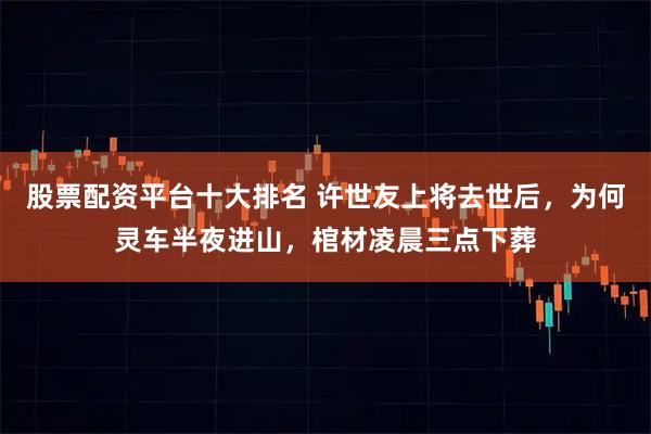 股票配资平台十大排名 许世友上将去世后，为何灵车半夜进山，棺材凌晨三点下葬