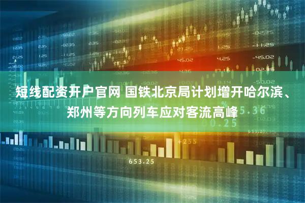 短线配资开户官网 国铁北京局计划增开哈尔滨、郑州等方向列车应对客流高峰