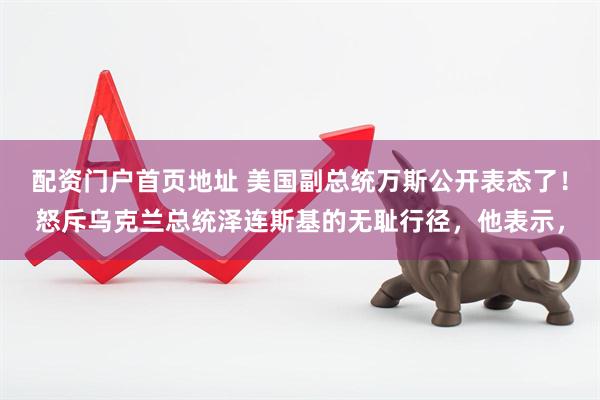 配资门户首页地址 美国副总统万斯公开表态了！怒斥乌克兰总统泽连斯基的无耻行径，他表示，