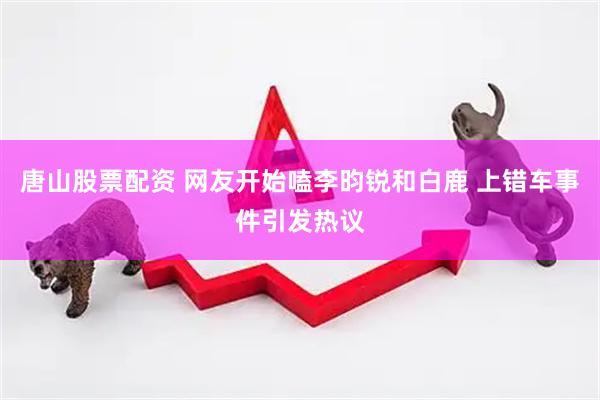 唐山股票配资 网友开始嗑李昀锐和白鹿 上错车事件引发热议