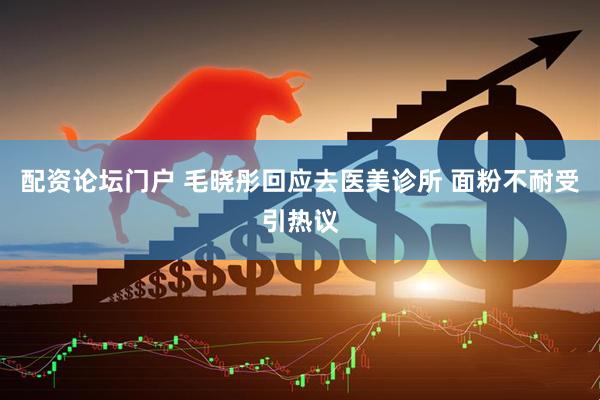 配资论坛门户 毛晓彤回应去医美诊所 面粉不耐受引热议