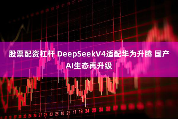 股票配资杠杆 DeepSeekV4适配华为升腾 国产AI生态再升级