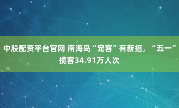 中股配资平台官网 南海岛“宠客”有新招，“五一”揽客34.91万人次