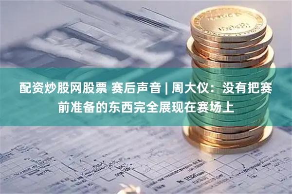 配资炒股网股票 赛后声音 | 周大仪：没有把赛前准备的东西完全展现在赛场上
