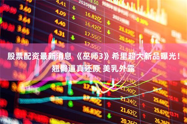 股票配资最新消息 《巫师3》希里超大新品曝光！翘臀逼真还原 美乳外露