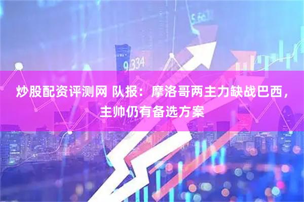 炒股配资评测网 队报：摩洛哥两主力缺战巴西，主帅仍有备选方案