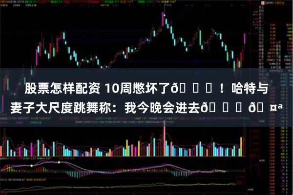 股票怎样配资 10周憋坏了😂！哈特与妻子大尺度跳舞称：我今晚会进去😏🤪