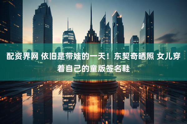 配资界网 依旧是带娃的一天！东契奇晒照 女儿穿着自己的童版签名鞋